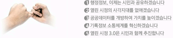 1.행정정보, 이제는 시민과 공유하겠습니다 2.열린 시정의 사각지대를 없애겠습니다 3.공공데이터를 개방하여 가치를 높이겠습니다 4.서울의 기록정보 소통체계를 혁신하겠습니다 5.열린 시정3.0은 시민과 함께 추진합니다