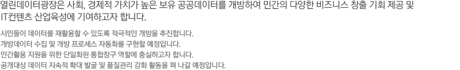 서울 열린데이터광장은 사회, 경제적 가치가 높은 서울시 보유 공공데이터를 개방하여 민간의 다양한 비즈니스 창출 기회 제공 및 IT컨텐츠 산업육성에 기여하고자 합니다. -시민들이 데이터를 재활용할 수 있도록 적극적인 개방을 추진합니다. 개방데이터 수집 및 개방 프로세스 자동화를 구현할 예정입니다. 민간활용 지원을 위한 단일화된 통합창구 역할에 충실하고자 합니다. 공개대상 데이터 지속적 확대 발굴 및 품질관리 강화 활동을 펴 나갈 예정입니다.