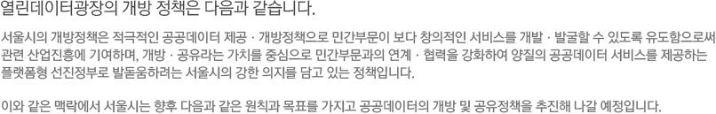 서울 열린데이터광장의 개방 정책은 다음과 같습니다. -서울시의 개방정책은 적극적인 공공데이터 제공ㆍ개방정책으로 민간부문이 보다 창의적인 서비스를 개발ㆍ발굴할 수 있도록 유도함으로써 관련 산업진흥에 기여하며, 개방ㆍ공유라는 가치를 중심으로 민간부문과의 연계ㆍ협력을 강화하여 양질의 공공데이터 서비스를 제공하는 플랫폼형 선진정부로 발돋움하려는 서울시의 강한 의지를 담고 있는 정책입니다. 이와 같은 맥락에서 서울시는 향후 다음과 같은 원칙과 목표를 가지고 공공데이터의 개방 및 공유정책을 추진해 나갈 예정입니다.