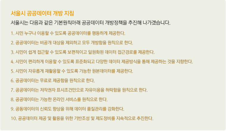 서울시 공공데이터 개방 지침 - 서울시는 다음과 같은 기본원칙아래 공공데이터 개방정책을 추진해 나가겠습니다. 1. 시민 누구나 이용할 수 있도록 공공데이터를 평등하게 제공한다. 2. 공공데이터는 비공개 대상을 제외하고 모두 개방함을 원칙으로 한다. 3. 시민이 쉽게 접근할 수 있도록 보편적이고 일원화된 데이터 접근경로를 제공한다. 4. 시민이 편리하게 이용할 수 있도록 표준화되고 다양한 데이터 제공방식을 통해 제공하는 것을 지향한다. 5. 시민이 자유롭게 재활용할 수 있도록 가능한 원본데이터를 제공한다. 6. 공공데이터는 무료로 제공함을 원칙으로 한다. 7. 공공데이터는 저작권자 표시조건만으로 자유이용을 허락함을 원칙으로 한다. 8. 공공데이터는 가능한 온라인 서비스를 원칙으로 한다. 9. 공동데이터의 신뢰도 향상을 위해 데이터 품질관리를 강화한다. 10. 공공데이터 제공 및 활용을 위한 기반조성 및 제도정비를 지속적으로 추진한다.